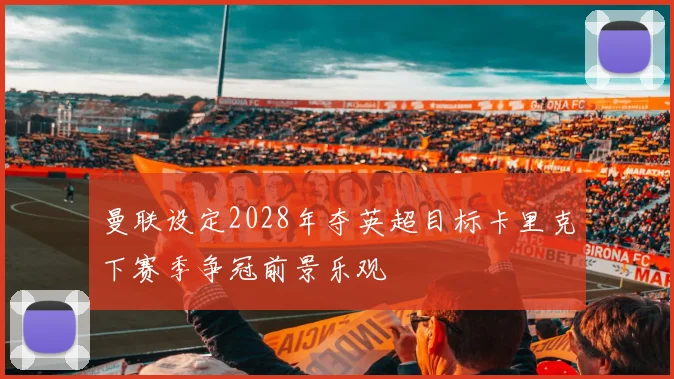 曼联设定2028年夺英超目标卡里克下赛季争冠前景乐观