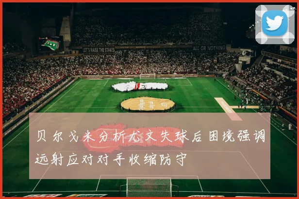 贝尔戈米分析尤文失球后困境强调远射应对对手收缩防守