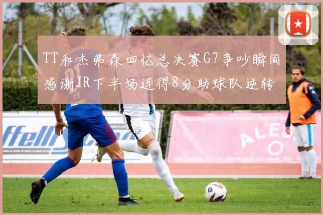 TT和杰弗森回忆总决赛G7争吵瞬间感谢JR下半场连得8分助球队逆转