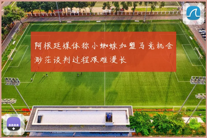 阿根廷媒体称小蜘蛛加盟马竞机会渺茫谈判过程艰难漫长