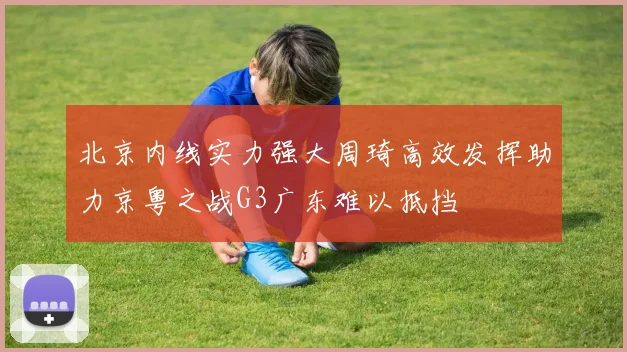 北京内线实力强大周琦高效发挥助力京粤之战G3广东难以抵挡