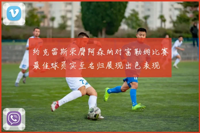 约克雷斯荣膺阿森纳对富勒姆比赛最佳球员实至名归展现出色表现