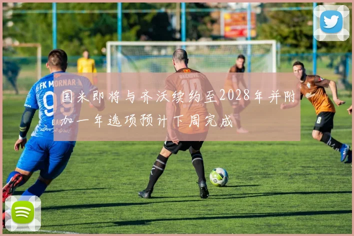 国米即将与齐沃续约至2028年并附加一年选项预计下周完成