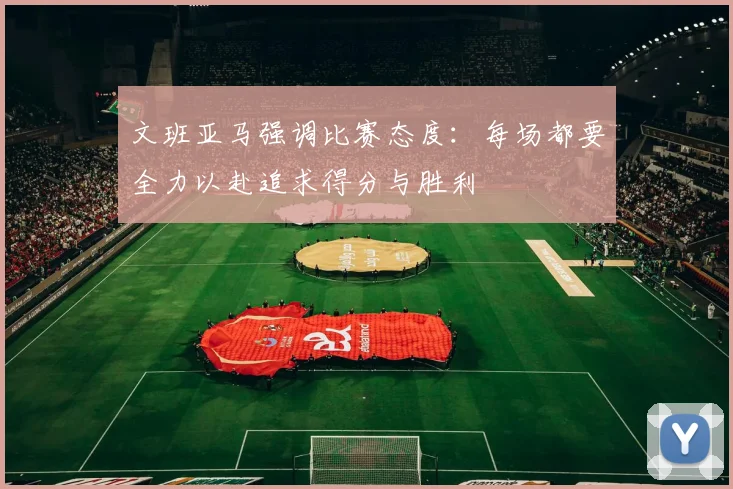 文班亚马强调比赛态度：每场都要全力以赴追求得分与胜利