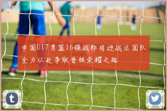中国U17男篮16强战即将迎战法国队全力以赴争取晋级荣耀之路