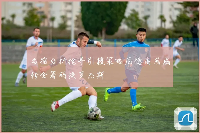 名宿分析枪手引援策略厄德高或成转会筹码换罗杰斯